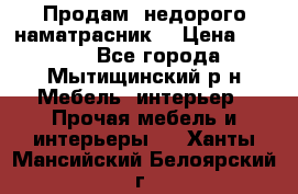 Продам  недорого наматрасник  › Цена ­ 6 500 - Все города, Мытищинский р-н Мебель, интерьер » Прочая мебель и интерьеры   . Ханты-Мансийский,Белоярский г.